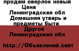 продам оверлок новый › Цена ­ 6 000 - Ленинградская обл. Домашняя утварь и предметы быта » Другое   . Ленинградская обл.